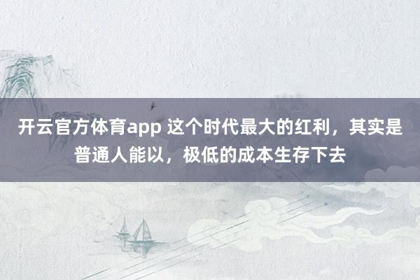 开云官方体育app 这个时代最大的红利,其实是普通人能以,极低的成本生存下去
