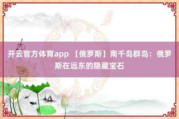 开云官方体育app 【俄罗斯】南千岛群岛：俄罗斯在远东的隐藏宝石