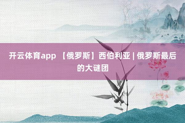开云体育app 【俄罗斯】西伯利亚 | 俄罗斯最后的大谜团