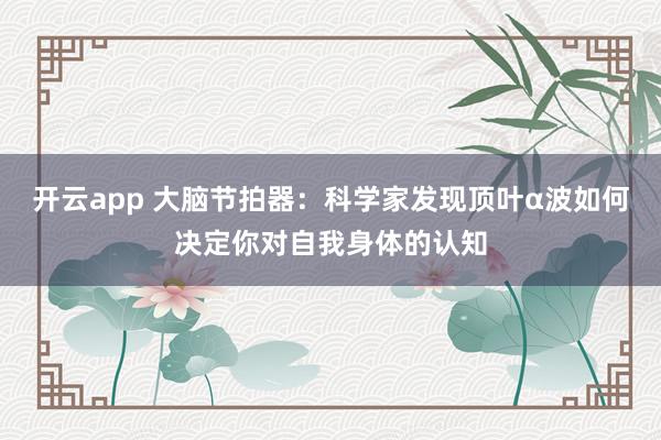 开云app 大脑节拍器：科学家发现顶叶α波如何决定你对自我身体的认知