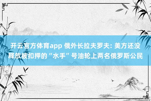 开云官方体育app 俄外长拉夫罗夫: 美方还没释放被扣押的“水手”号油轮上两名俄罗斯公民