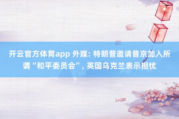 开云官方体育app 外媒: 特朗普邀请普京加入所谓“和平委员会”, 英国乌克兰表示担忧