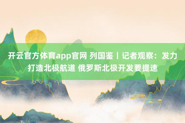 开云官方体育app官网 列国鉴丨记者观察:发力打造北极航道 俄罗斯北极开发要提速