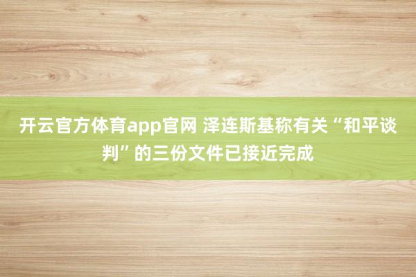 开云官方体育app官网 泽连斯基称有关“和平谈判”的三份文件已接近完成