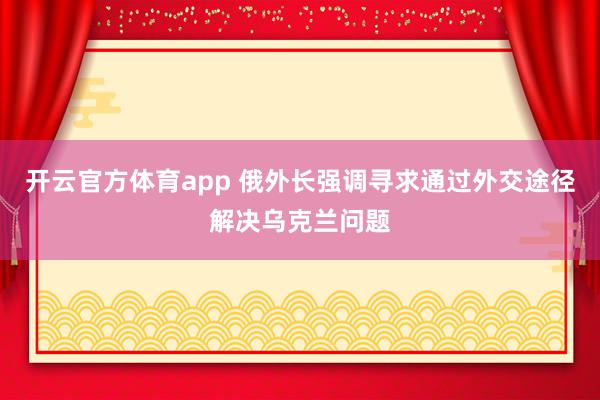 开云官方体育app 俄外长强调寻求通过外交途径解决乌克兰问题