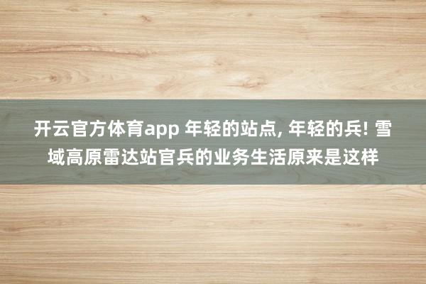 开云官方体育app 年轻的站点, 年轻的兵! 雪域高原雷达站官兵的业务生活原来是这样