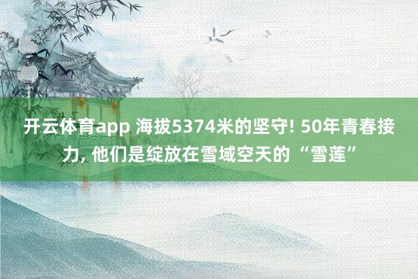 开云体育app 海拔5374米的坚守! 50年青春接力, 他们是绽放在雪域空天的 “雪莲”