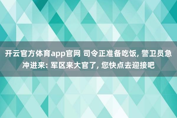 开云官方体育app官网 司令正准备吃饭, 警卫员急冲进来: 军区来大官了, 您快点去迎接吧