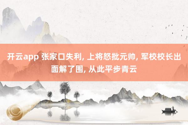 开云app 张家口失利, 上将怒批元帅, 军校校长出面解了围, 从此平步青云
