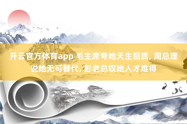 开云官方体育app 毛主席夸她天生丽质, 周总理说她无可替代, 彭老总叹她人才难得