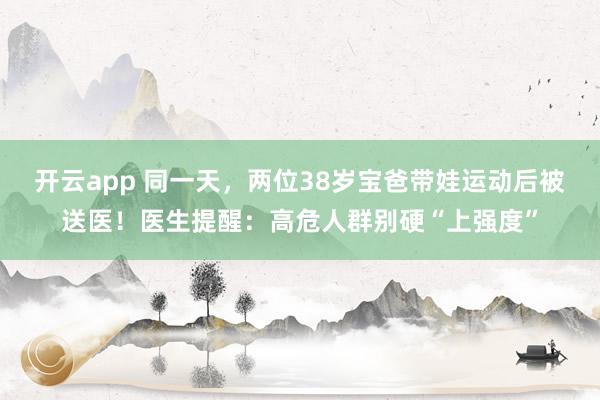 开云app 同一天,两位38岁宝爸带娃运动后被送医!医生提醒:高危人群别硬“上强度”