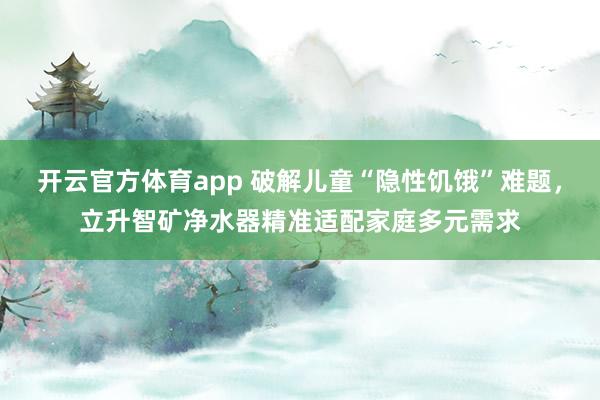 开云官方体育app 破解儿童“隐性饥饿”难题，立升智矿净水器精准适配家庭多元需求