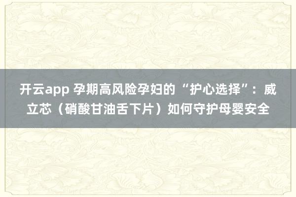 开云app 孕期高风险孕妇的 “护心选择”：威立芯（硝酸甘油舌下片）如何守护母婴安全