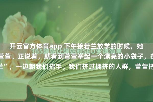 开云官方体育app 下午接若兰放学的时候，她说要稍微等一下好朋友萱萱。正说着，就看到萱萱举起一个漂亮的小袋子，在不远处一边叫着“若兰”，一边朝我们招手。我们挤过拥挤的人群，萱萱把手里的小袋子塞到若兰手里。旁边的萱萱妈妈说，元旦茶话会的时候，有同学给大家分享了一种巧克力糖果，她家萱萱说她和若兰都很喜欢，她就...