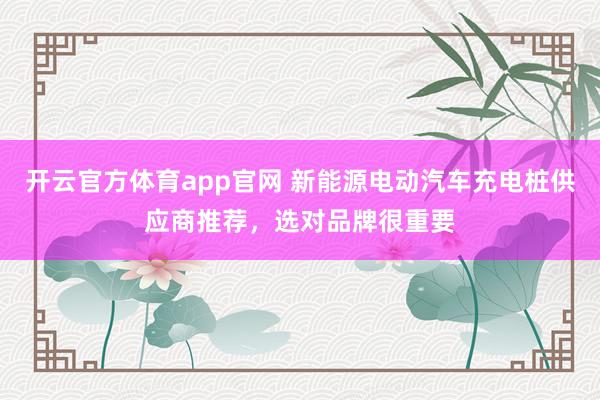 开云官方体育app官网 新能源电动汽车充电桩供应商推荐，选对品牌很重要