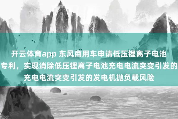 开云体育app 东风商用车申请低压锂离子电池充电协同控制方法专利,实现消除低压锂离子电池充电电流突变引发的发电机抛负载风险