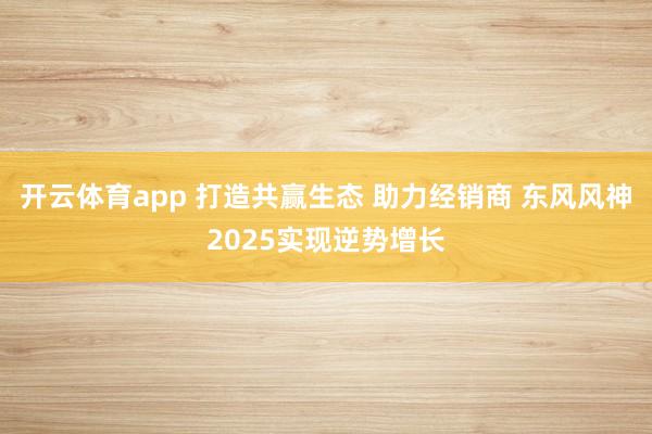 开云体育app 打造共赢生态 助力经销商 东风风神2025实现逆势增长