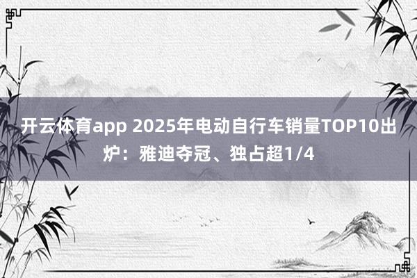 开云体育app 2025年电动自行车销量TOP10出炉：雅迪夺冠、独占超1/4