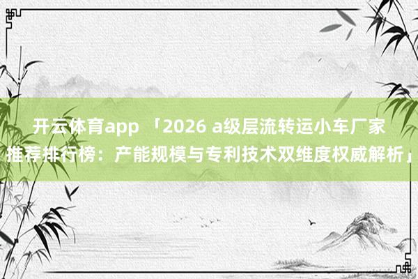 开云体育app 「2026 a级层流转运小车厂家推荐排行榜：产能规模与专利技术双维度权威解析」