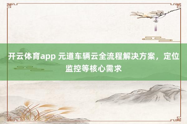 开云体育app 元道车辆云全流程解决方案，定位监控等核心需求