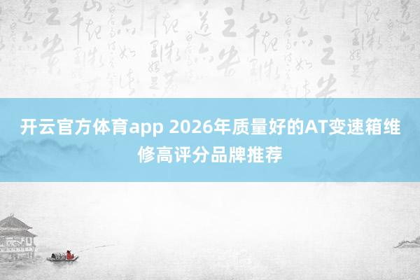 开云官方体育app 2026年质量好的AT变速箱维修高评分品牌推荐