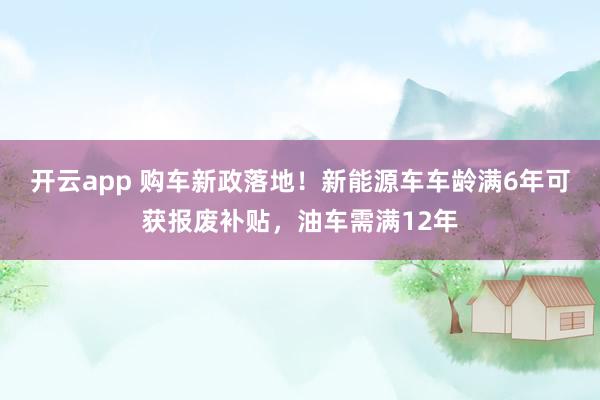 开云app 购车新政落地！新能源车车龄满6年可获报废补贴，油车需满12年