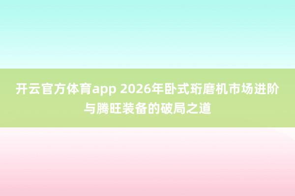开云官方体育app 2026年卧式珩磨机市场进阶与腾旺装备的破局之道