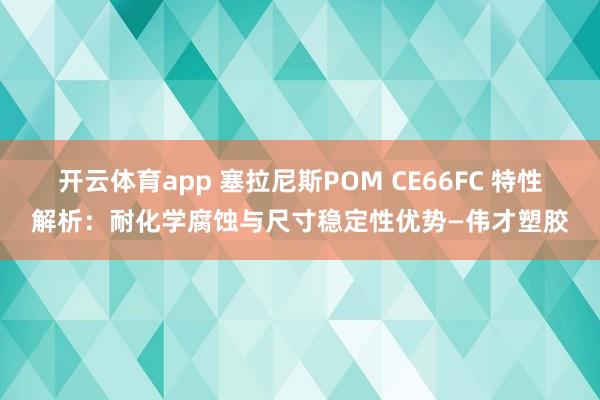 开云体育app 塞拉尼斯POM CE66FC 特性解析：耐化学腐蚀与尺寸稳定性优势—伟才塑胶