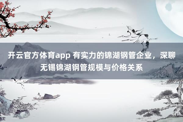开云官方体育app 有实力的锦湖钢管企业,深聊无锡锦湖钢管规模与价格关系