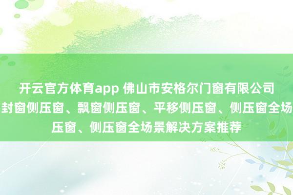 开云官方体育app 佛山市安格尔门窗有限公司：背窗侧压窗、封窗侧压窗、飘窗侧压窗、平移侧压窗、侧压窗全场景解决方案推荐