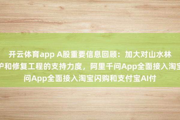 开云体育app A股重要信息回顾：加大对山水林田湖草沙一体化保护和修复工程的支持力度，阿里千问App全面接入淘宝闪购和支付宝AI付