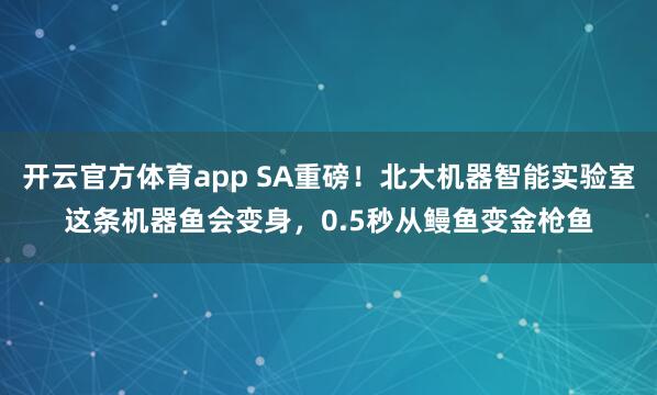 开云官方体育app SA重磅！北大机器智能实验室这条机器鱼会变身，0.5秒从鳗鱼变金枪鱼