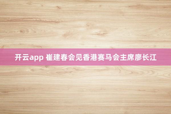 开云app 崔建春会见香港赛马会主席廖长江