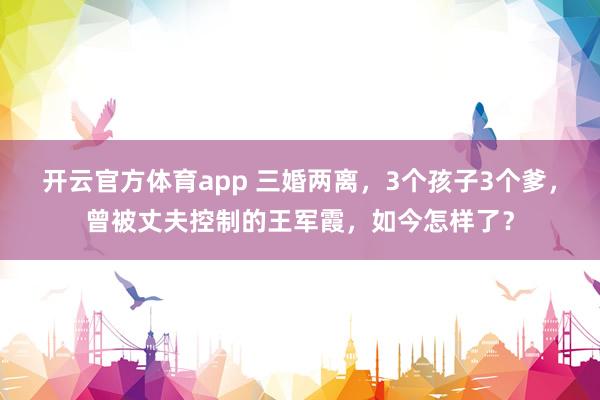 开云官方体育app 三婚两离，3个孩子3个爹，曾被丈夫控制的王军霞，如今怎样了？