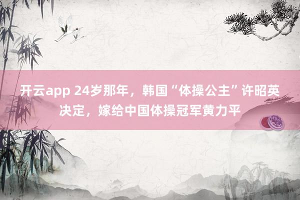 开云app 24岁那年，韩国“体操公主”许昭英决定，嫁给中国体操冠军黄力平