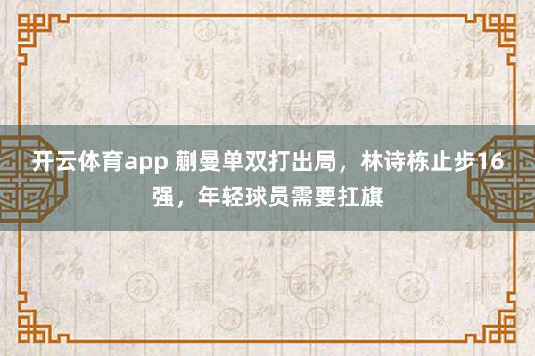 开云体育app 蒯曼单双打出局，林诗栋止步16强，年轻球员需要扛旗