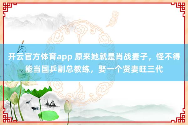 开云官方体育app 原来她就是肖战妻子，怪不得能当国乒副总教练，娶一个贤妻旺三代