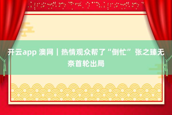 开云app 澳网｜热情观众帮了“倒忙” 张之臻无奈首轮出局