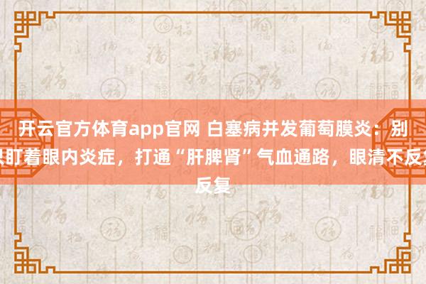 开云官方体育app官网 白塞病并发葡萄膜炎：别只盯着眼内炎症，打通“肝脾肾”气血通路，眼清不反复