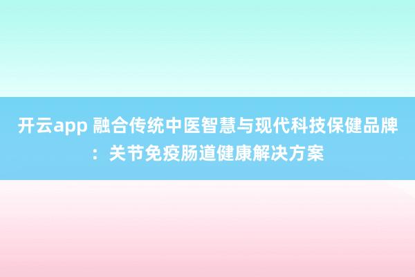 开云app 融合传统中医智慧与现代科技保健品牌：关节免疫肠道健康解决方案