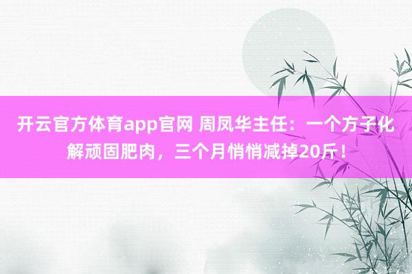 开云官方体育app官网 周凤华主任:一个方子化解顽固肥肉,三个月悄悄减掉20斤!