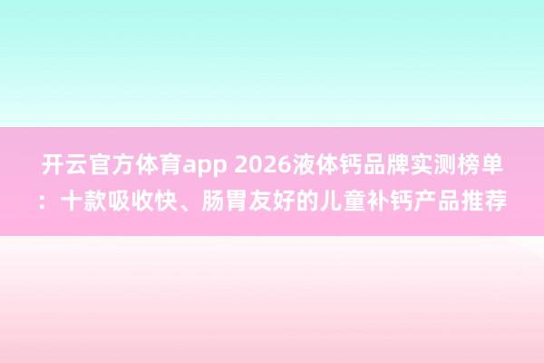 开云官方体育app 2026液体钙品牌实测榜单：十款吸收快、肠胃友好的儿童补钙产品推荐