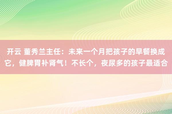 开云 董秀兰主任：未来一个月把孩子的早餐换成它，健脾胃补肾气！不长个，夜尿多的孩子最适合