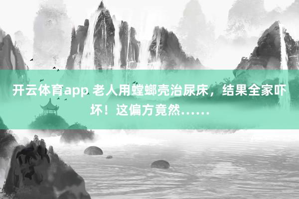 开云体育app 老人用螳螂壳治尿床，结果全家吓坏！这偏方竟然……