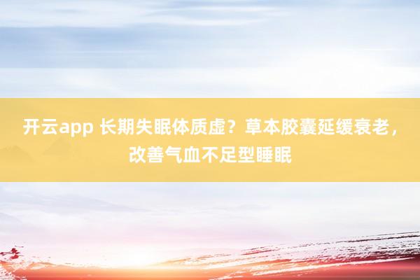 开云app 长期失眠体质虚？草本胶囊延缓衰老，改善气血不足型睡眠