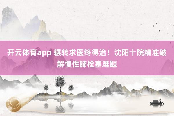 开云体育app 辗转求医终得治！沈阳十院精准破解慢性肺栓塞难题