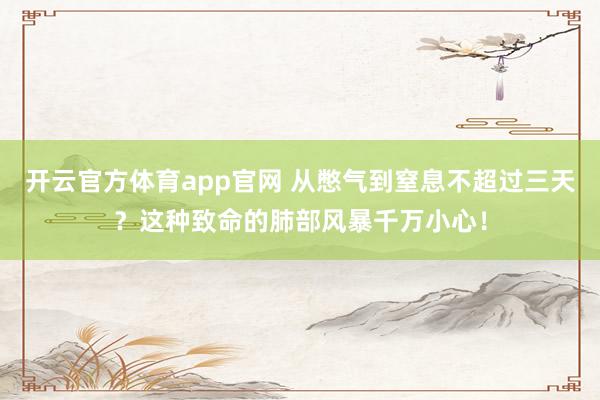 开云官方体育app官网 从憋气到窒息不超过三天?这种致命的肺部风暴千万小心!