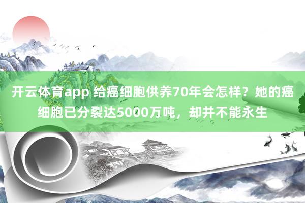 开云体育app 给癌细胞供养70年会怎样?她的癌细胞已分裂达5000万吨,却并不能永生