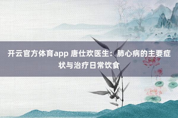 开云官方体育app 唐仕欢医生：肺心病的主要症状与治疗日常饮食