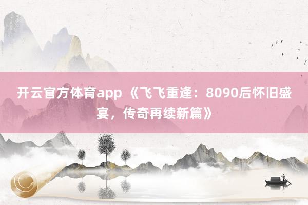 开云官方体育app 《飞飞重逢：8090后怀旧盛宴，传奇再续新篇》